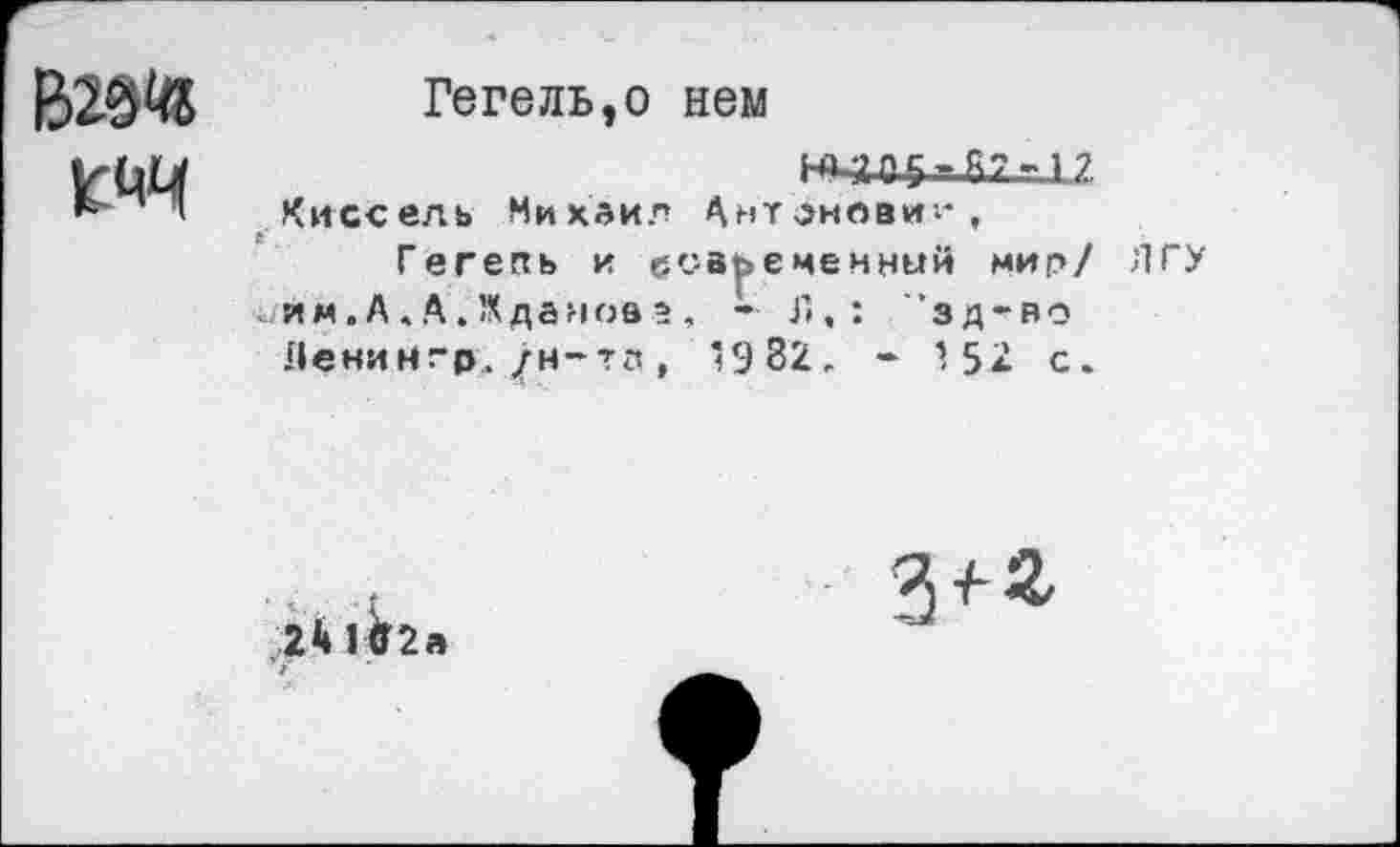 ﻿1СЙЦ
Гегель,о нем
87 -1 ?
Киссель Михаил Ант^новиг*,
Гегель и современный мир/ ЛГУ им.А.А.Жданова , - Г»,: ”зд~во Ленин гр. /н-тз , ’982. - 152 с.
241Й2а